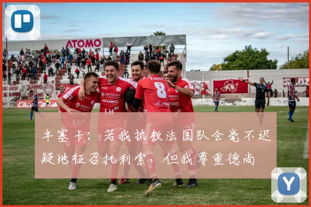 丰塞卡:若我执教法国队会毫不迟疑地征召托利索,但我尊重德尚