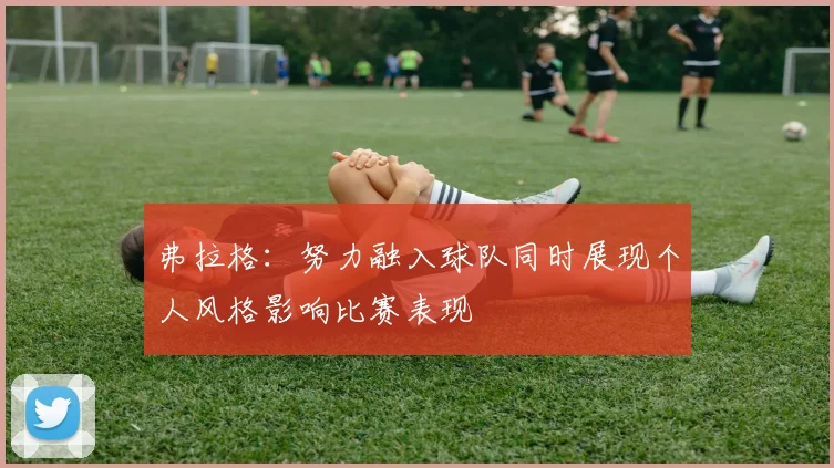 弗拉格：努力融入球队同时展现个人风格影响比赛表现