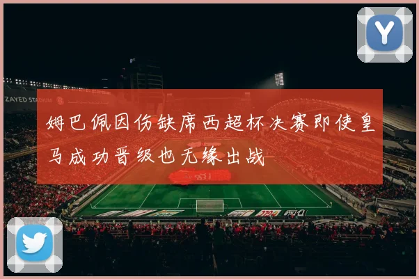 姆巴佩因伤缺席西超杯决赛即使皇马成功晋级也无缘出战