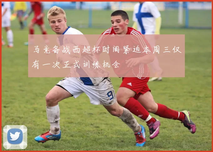 马竞备战西超杯时间紧迫本周三仅有一次正式训练机会