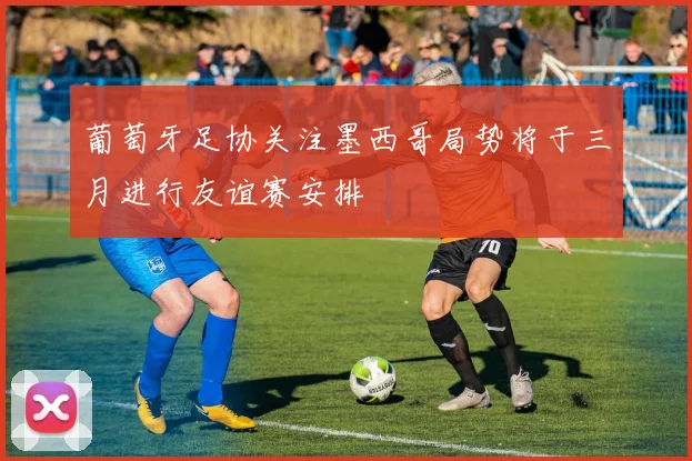 葡萄牙足协关注墨西哥局势将于三月进行友谊赛安排