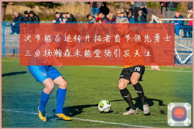 次节能否逆转开拓者首节领先勇士三分杨瀚森未能登场引发关注