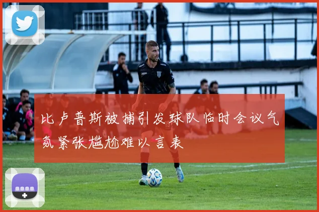 比卢普斯被捕引发球队临时会议气氛紧张尴尬难以言表