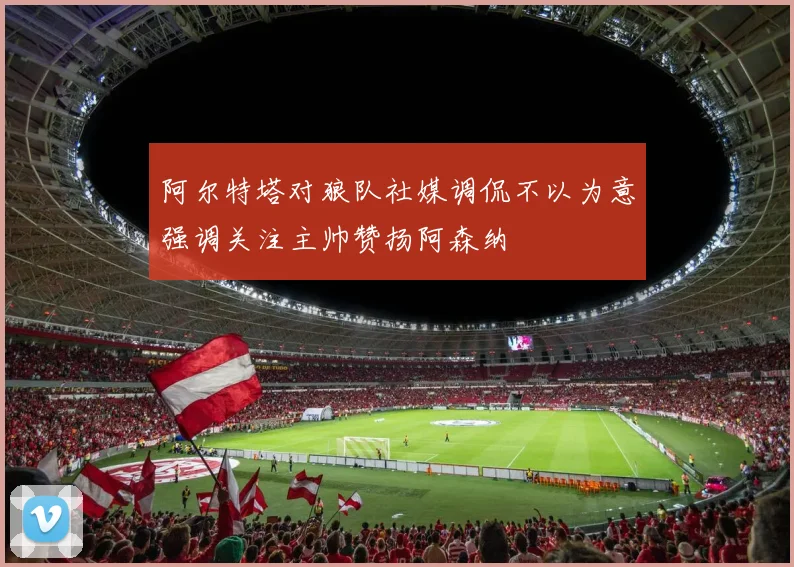 阿尔特塔对狼队社媒调侃不以为意强调关注主帅赞扬阿森纳