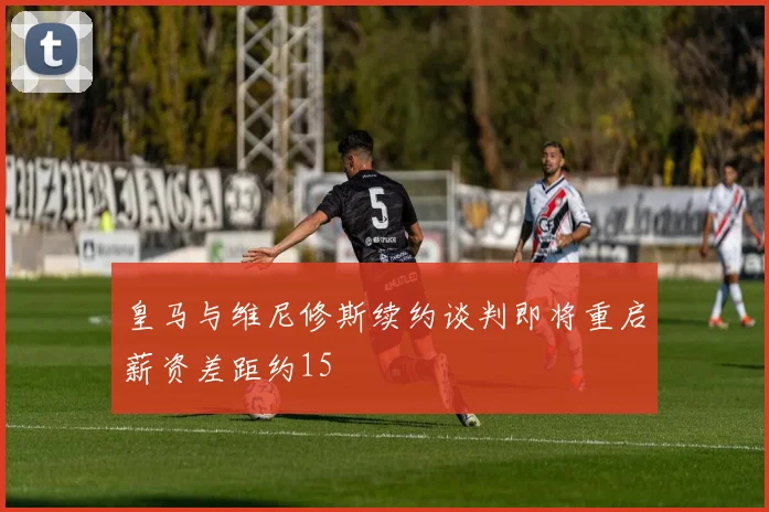 皇马与维尼修斯续约谈判即将重启薪资差距约15