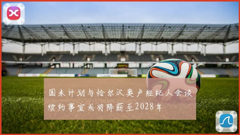国米计划与恰尔汉奥卢经纪人会谈续约事宜或将降薪至2028年