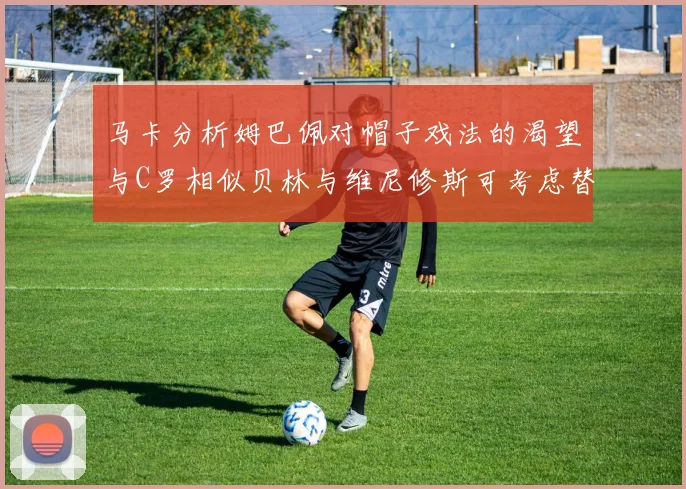 马卡分析姆巴佩对帽子戏法的渴望与C罗相似贝林与维尼修斯可考虑替补出战