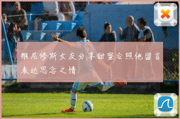 维尼修斯女友分享甜蜜合照他留言表达思念之情