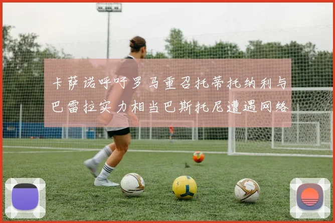 卡萨诺呼吁罗马重召托蒂托纳利与巴雷拉实力相当巴斯托尼遭遇网络暴力