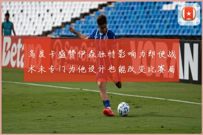 乌度卡盛赞伊森独特影响力即便战术未专门为他设计也能改变比赛局势